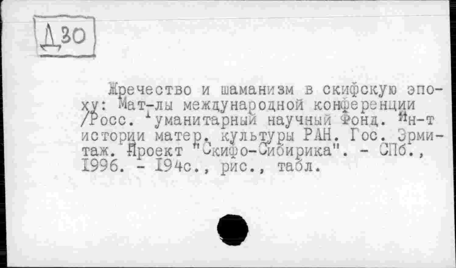 ﻿'■Jâôj
Жречество и шаманизм в скифскую эпоху: Мат-лы международной конференции /Росс. Гуманитарный научный Фонд. йн-т истории матер,, культуры РАН. Гос. Эрмитаж, проект "исифо-Оибирика". - ЭПб., 1996. - 194с., рис., табл.